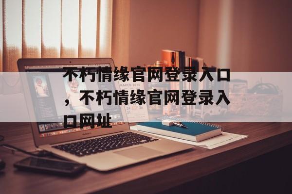 不朽情缘官网登录入口，不朽情缘官网登录入口网址